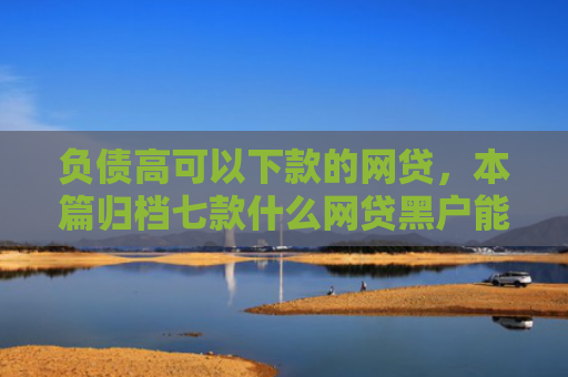 负债高可以下款的网贷，本篇归档七款什么网贷黑户能下款