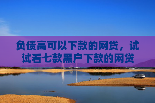 负债高可以下款的网贷，试试看七款黑户下款的网贷