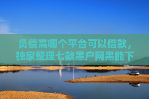 负债高哪个平台可以借款，独家整理七款黑户网黑能下款的网贷