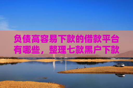 负债高容易下款的借款平台有哪些，整理七款黑户下款的网贷口子