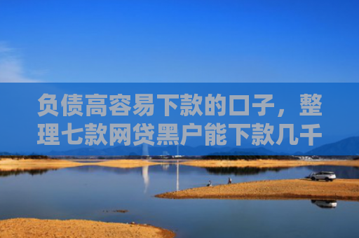负债高容易下款的口子，整理七款网贷黑户能下款几千的