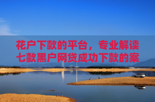 花户下款的平台，专业解读七款黑户网贷成功下款的案例
