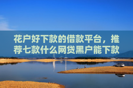 花户好下款的借款平台，推荐七款什么网贷黑户能下款呢