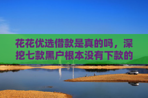 花花优选借款是真的吗，深挖七款黑户根本没有下款的网贷