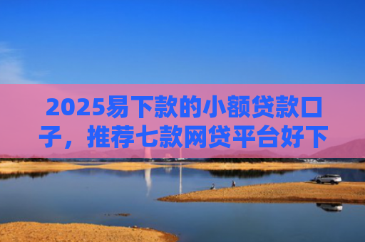 2025易下款的小额贷款口子，推荐七款网贷平台好下款的口子