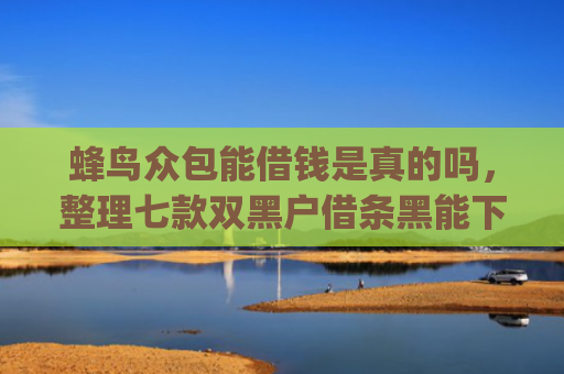 蜂鸟众包能借钱是真的吗，整理七款双黑户借条黑能下款网贷app口子