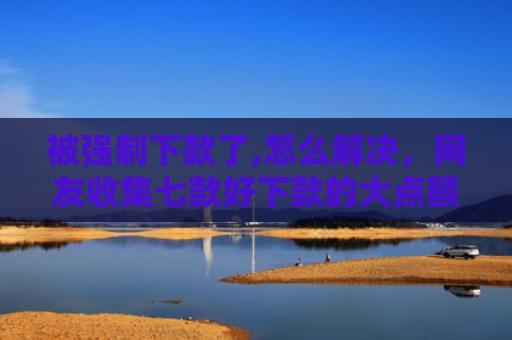 被强制下款了,怎么解决，网友收集七款好下款的大点额网贷口子