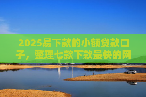 2025易下款的小额贷款口子，整理七款下款最快的网贷小额口子