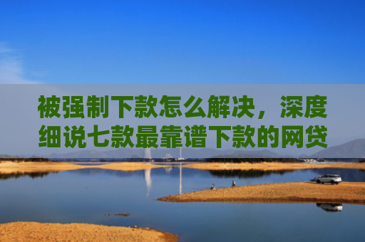 被强制下款怎么解决，深度细说七款最靠谱下款的网贷口子
