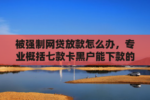 被强制网贷放款怎么办，专业概括七款卡黑户能下款的网贷口子