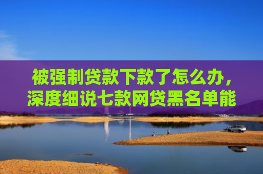 被强制贷款下款了怎么办，深度细说七款网贷黑名单能下款口子
