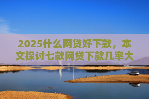 2025什么网贷好下款，本文探讨七款网贷下款几率大的口子