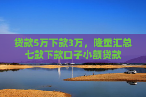 贷款5万下款3万，隆重汇总七款下款口子小额贷款