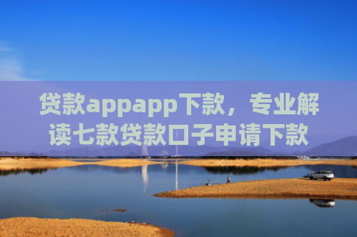 贷款appapp下款，专业解读七款贷款口子申请下款