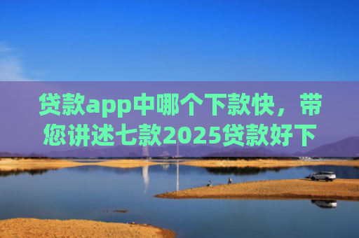 贷款app中哪个下款快，带您讲述七款2025贷款好下款口子