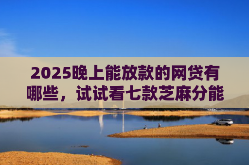 2025晚上能放款的网贷有哪些，试试看七款芝麻分能下款网贷口子