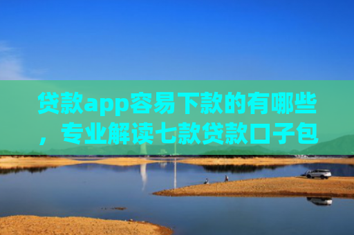 贷款app容易下款的有哪些，专业解读七款贷款口子包下款的