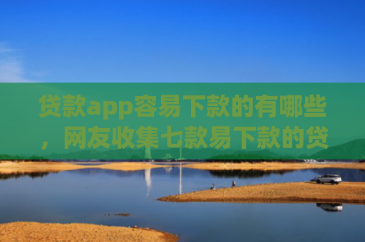 贷款app容易下款的有哪些，网友收集七款易下款的贷款口子