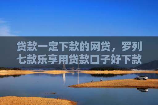 贷款一定下款的网贷，罗列七款乐享用贷款口子好下款吗