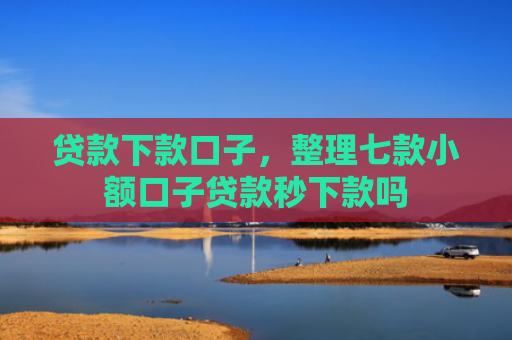 贷款下款口子，整理七款小额口子贷款秒下款吗