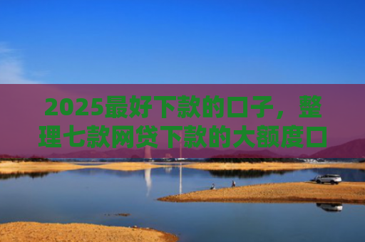 2025最好下款的口子，整理七款网贷下款的大额度口子