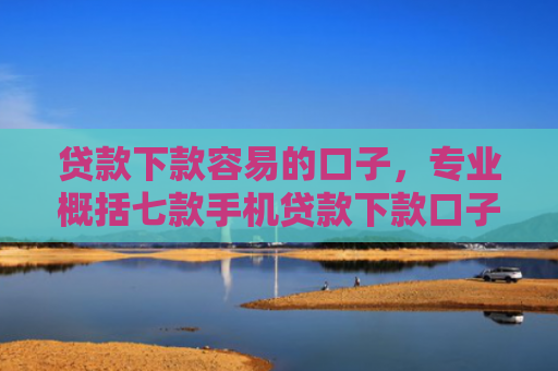 贷款下款容易的口子，专业概括七款手机贷款下款口子在哪查
