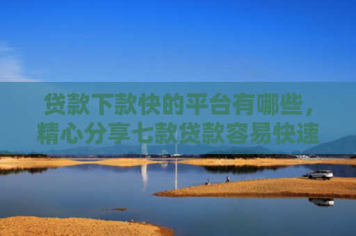 贷款下款快的平台有哪些，精心分享七款贷款容易快速下款的口子