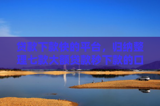 贷款下款快的平台，归纳整理七款大额贷款秒下款的口子