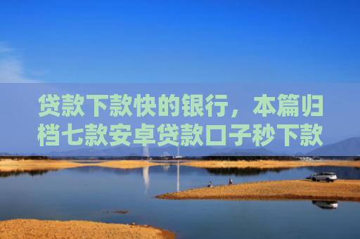 贷款下款快的银行，本篇归档七款安卓贷款口子秒下款