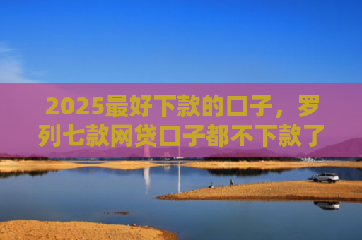 2025最好下款的口子，罗列七款网贷口子都不下款了吗
