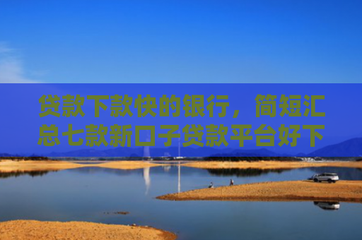 贷款下款快的银行，简短汇总七款新口子贷款平台好下款