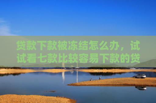 贷款下款被冻结怎么办，试试看七款比较容易下款的贷款口子