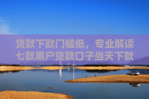 贷款下款门槛低，专业解读七款黑户贷款口子当天下款