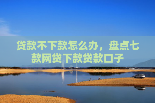 贷款不下款怎么办，盘点七款网贷下款贷款口子