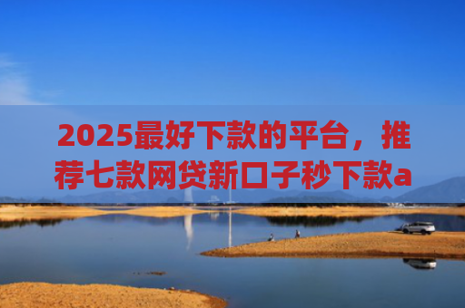 2025最好下款的平台，推荐七款网贷新口子秒下款app
