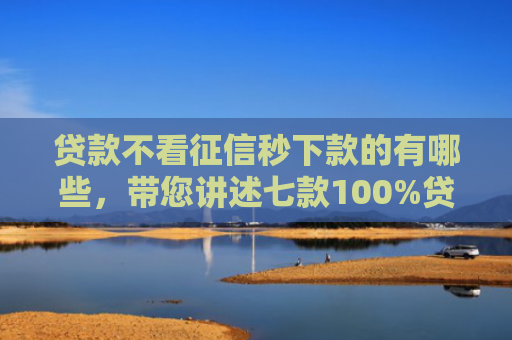 贷款不看征信秒下款的有哪些，带您讲述七款100%贷款下款的口子