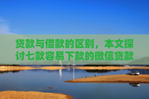 贷款与借款的区别，本文探讨七款容易下款的微信贷款口子