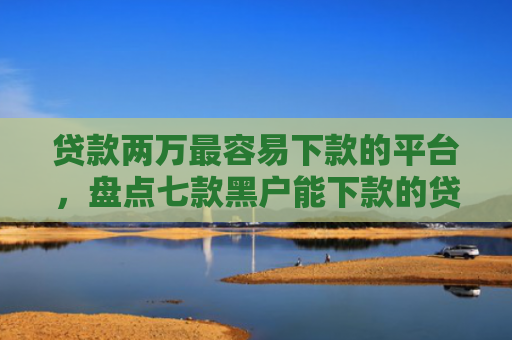 贷款两万最容易下款的平台，盘点七款黑户能下款的贷款口子