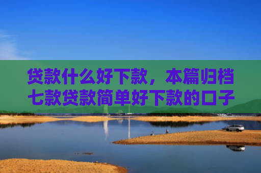 贷款什么好下款，本篇归档七款贷款简单好下款的口子