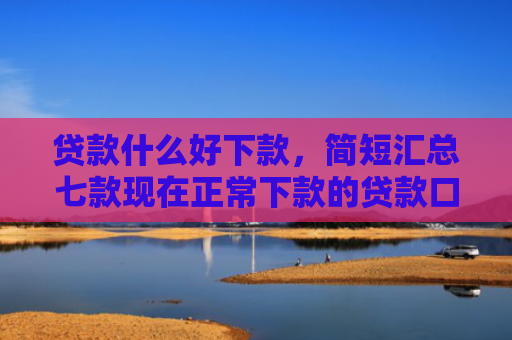 贷款什么好下款，简短汇总七款现在正常下款的贷款口子