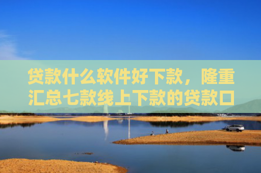 贷款什么软件好下款，隆重汇总七款线上下款的贷款口子