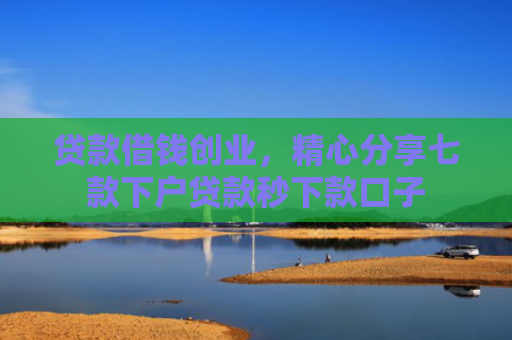 贷款借钱创业，精心分享七款下户贷款秒下款口子