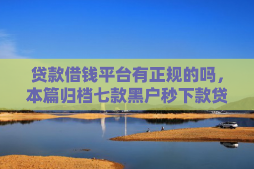 贷款借钱平台有正规的吗，本篇归档七款黑户秒下款贷款口子