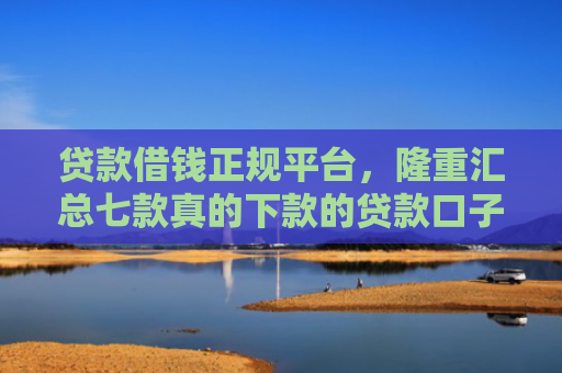 贷款借钱正规平台，隆重汇总七款真的下款的贷款口子