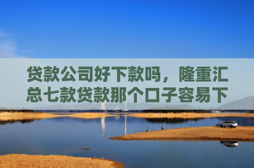 贷款公司好下款吗，隆重汇总七款贷款那个口子容易下款
