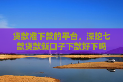 贷款准下款的平台，深挖七款贷款新口子下款好下吗