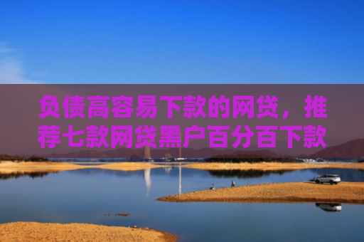 负债高容易下款的网贷，推荐七款网贷黑户百分百下款的口子