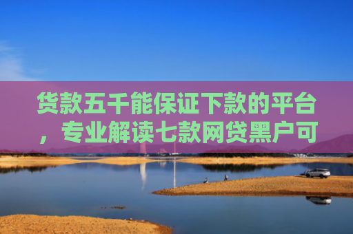 货款五千能保证下款的平台，专业解读七款网贷黑户可以下款的口子