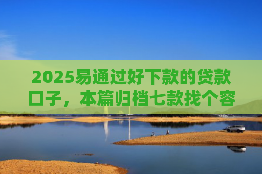 2025易通过好下款的贷款口子，本篇归档七款找个容易下款的网贷口子