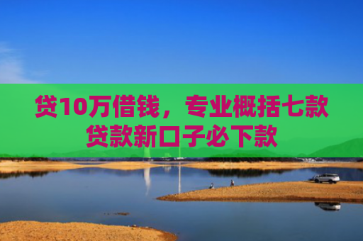 贷10万借钱，专业概括七款贷款新口子必下款